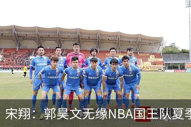 宋翔：郭昊文无缘NBA国王队夏季联赛 同曦男篮计划与其顶薪续约