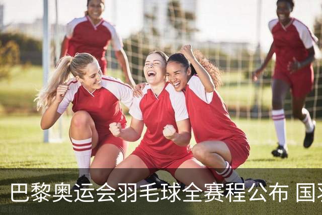 巴黎奥运会羽毛球全赛程公布 国羽5个单项齐冲金