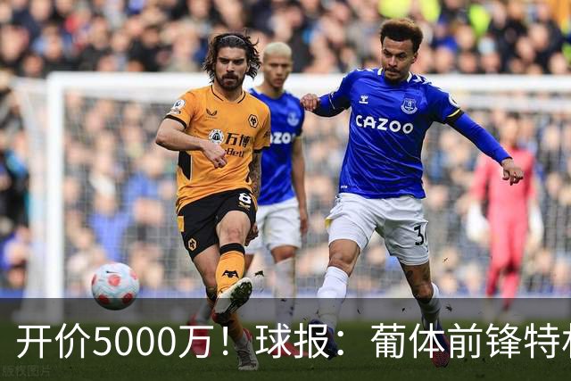 开价5000万！球报：葡体前锋特林康今夏将会离队，英超、沙特有意