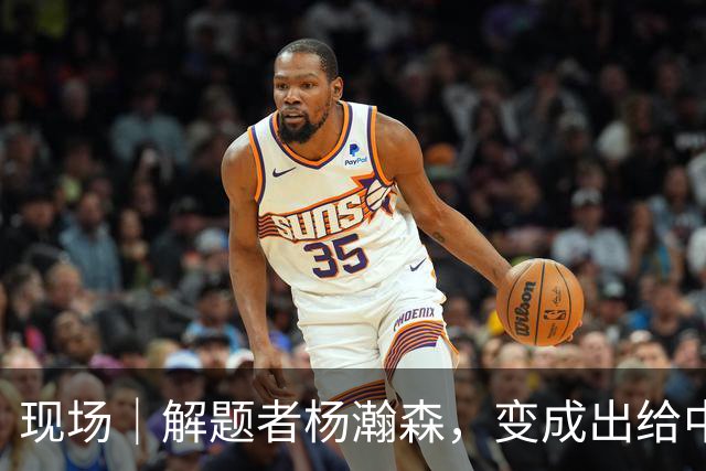 现场｜解题者杨瀚森，变成出给中国男篮的一道题