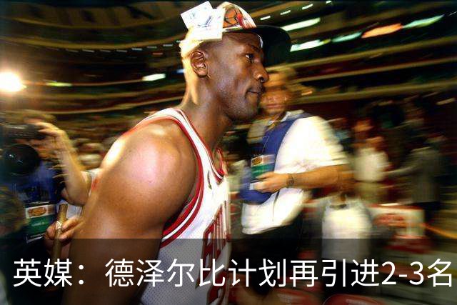 英媒：德泽尔比计划再引进2-3名球员，正在考察马尔穆什和加克波