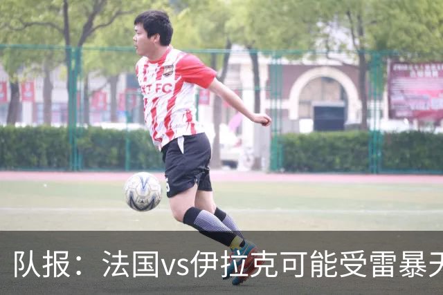 队报：法国vs伊拉克可能受雷暴天气影响，若不顺利恐怕要踢数小时
