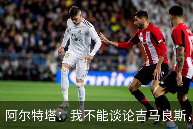 阿尔特塔：我不能谈论吉马良斯，你们媒体的消息有时比我快