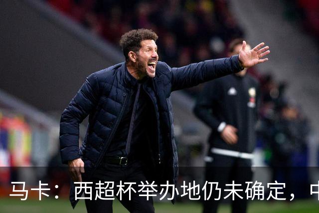 马卡：西超杯举办地仍未确定，中国、埃及、美国有意申办